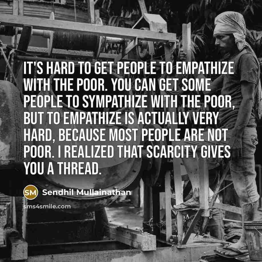 “It's hard to get people to empathize with the poor. You can get some people to sympathize with the poor, but to empathize is actually very hard, because most people are not poor. I realized that scarcity gives you a thread.” quote by Sendhil Mullainathan