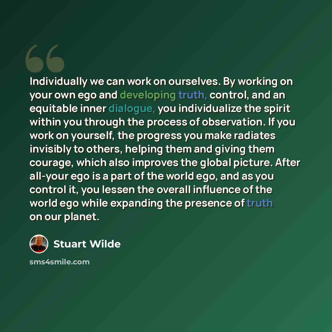 “Individually we can work on ourselves. By working on your own ego and developing truth, control, and an equitable inner dialogue, you individualize the spirit within you through the process of observation. If you work on yourself, the progress you make radiates invisibly to others, helping them…” quote by Stuart Wilde