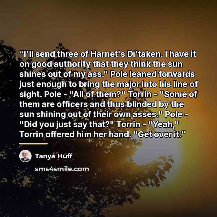 “I'll send three of Harnet's Di'taken. I have it on good authority that they think the sun shines out of my ass." Pole leaned forwards just enough to bring the major into his line of sight. Pole - "All of them?" Torrin - "Some of them are officers and thus blinded by the sun shining out of their…” quote by Tanya Huff