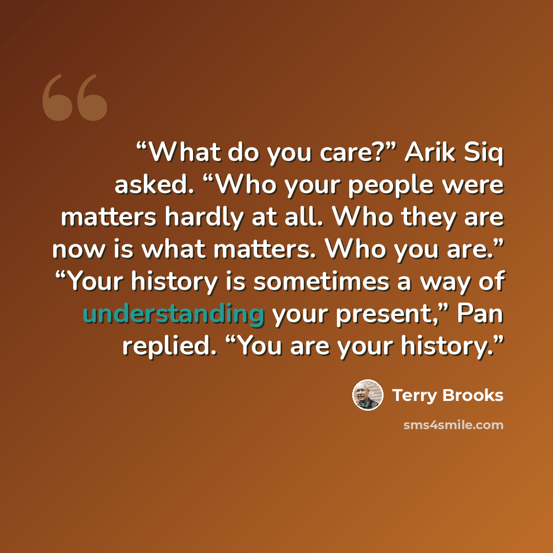 “What do you care?” Arik Siq asked. “Who your people were matters hardly at all. Who they are now is what matters. Who you are.” “Your history is sometimes a way of understanding your present,” Pan replied. “You are your history.” quote by Terry Brooks