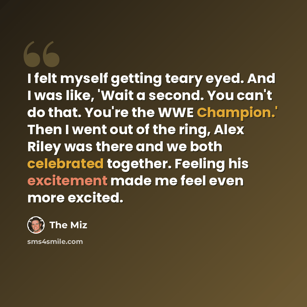 “I felt myself getting teary eyed. And I was like, 'Wait a second. You can't do that. You're the WWE Champion.' Then I went out of the ring, Alex Riley was there and we both celebrated together. Feeling his excitement made me feel even more excited.” quote by The Miz