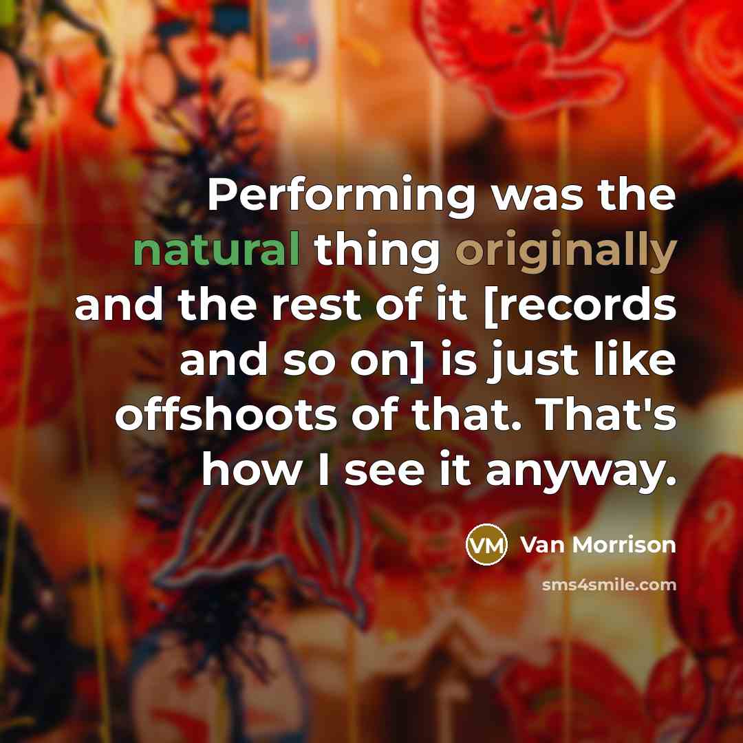 “Performing was the natural thing originally and the rest of it [records and so on] is just like offshoots of that. That's how I see it anyway.” quote by Van Morrison