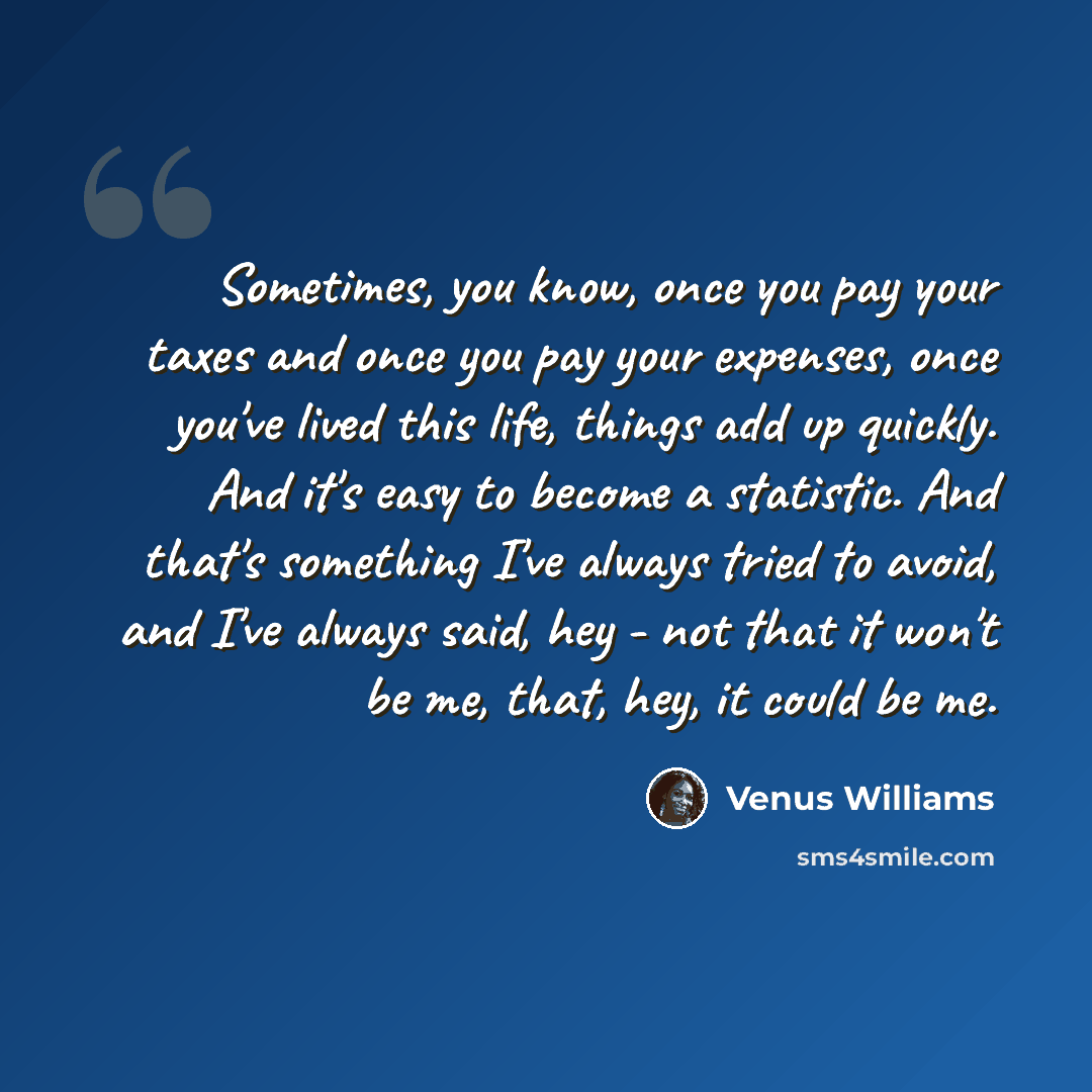 “Sometimes, you know, once you pay your taxes and once you pay your expenses, once you've lived this life, things add up quickly. And it's easy to become a statistic. And that's something I've always tried to avoid, and I've always said, hey - not that it won't be me, that, hey, it could be me.” quote by Venus Williams