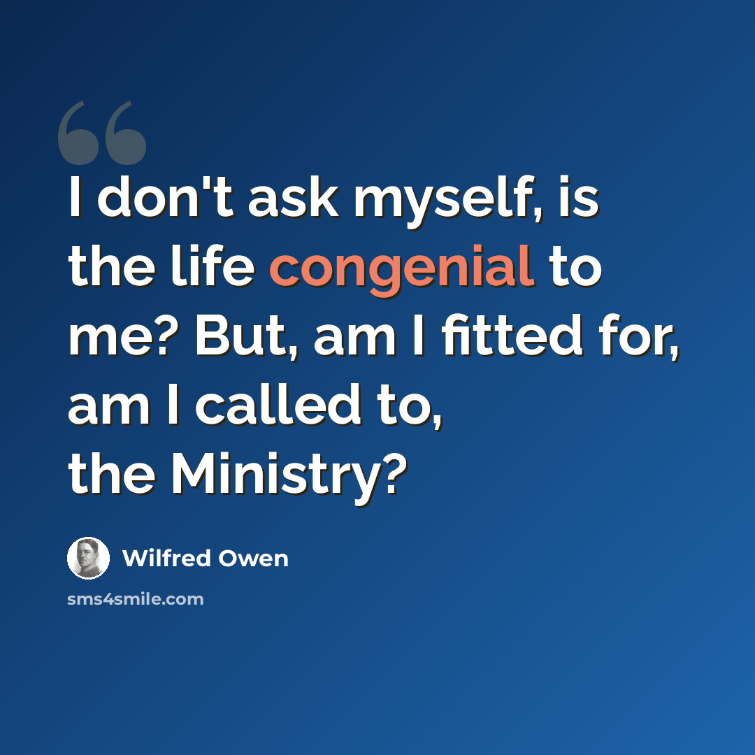“I don't ask myself, is the life congenial to me? But, am I fitted for, am I called to, the Ministry?” quote by Wilfred Owen