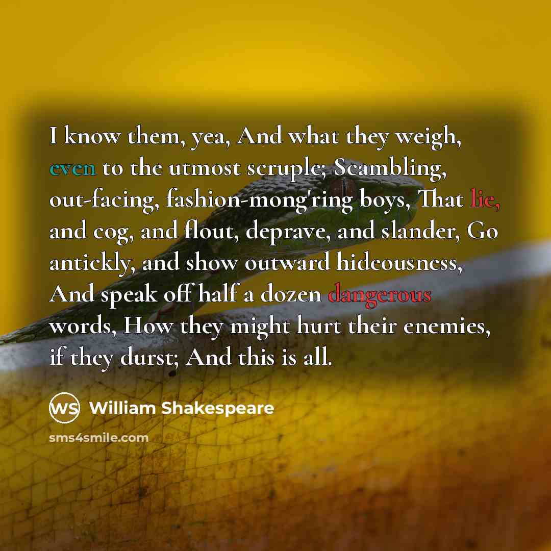 “I know them, yea, And what they weigh, even to the utmost scruple; Scambling, out-facing, fashion-mong'ring boys, That lie, and cog, and flout, deprave, and slander, Go antickly, and show outward hideousness, And speak off half a dozen dangerous words, How they might hurt their enemies, if they…” quote by William Shakespeare