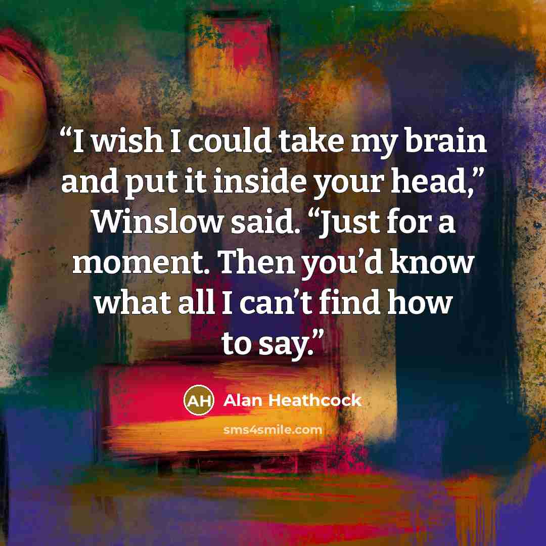 “I wish I could take my brain and put it inside your head,” Winslow said. “Just for a moment. Then you’d know what all I can’t find how to say.” quote by Alan Heathcock