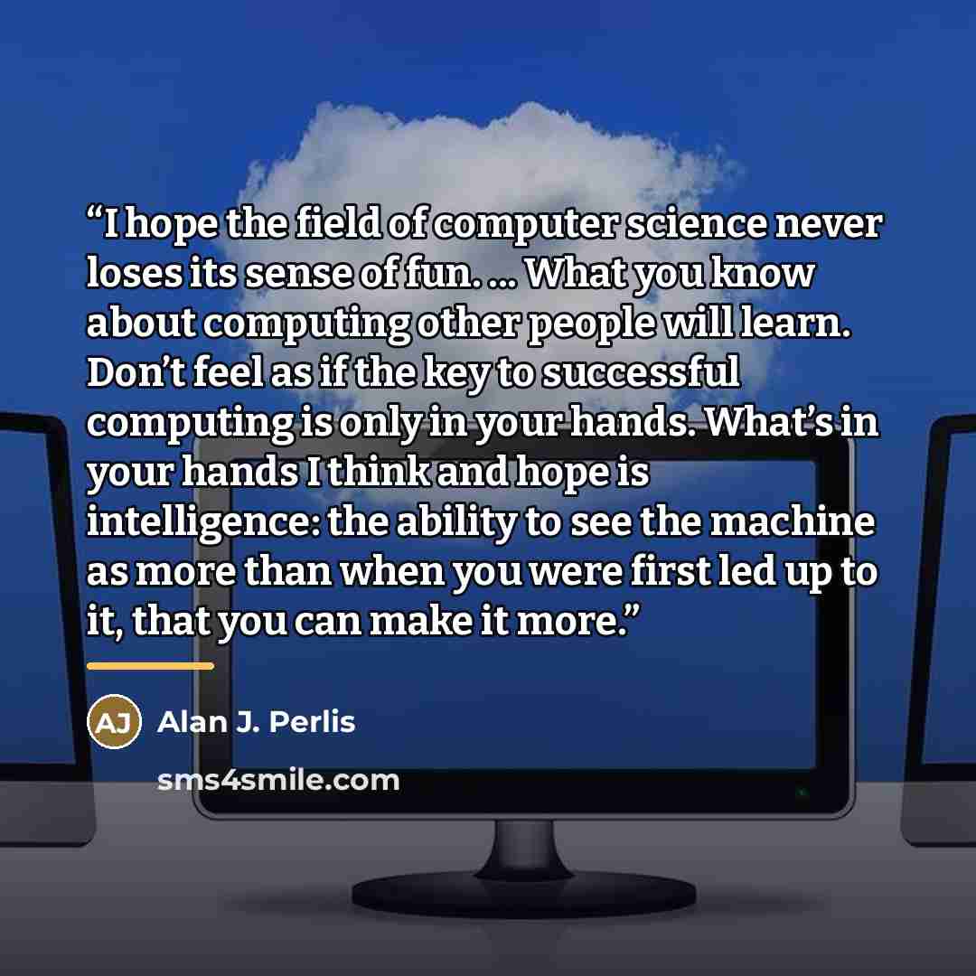 “I hope the ﬁeld of computer science never loses its sense of fun. ... What you know about computing other people will learn. Don’t feel as if the key to successful computing is only in your hands. What’s in your hands I think and hope is intelligence: the ability to see the machine as more than…” quote by Alan J. Perlis