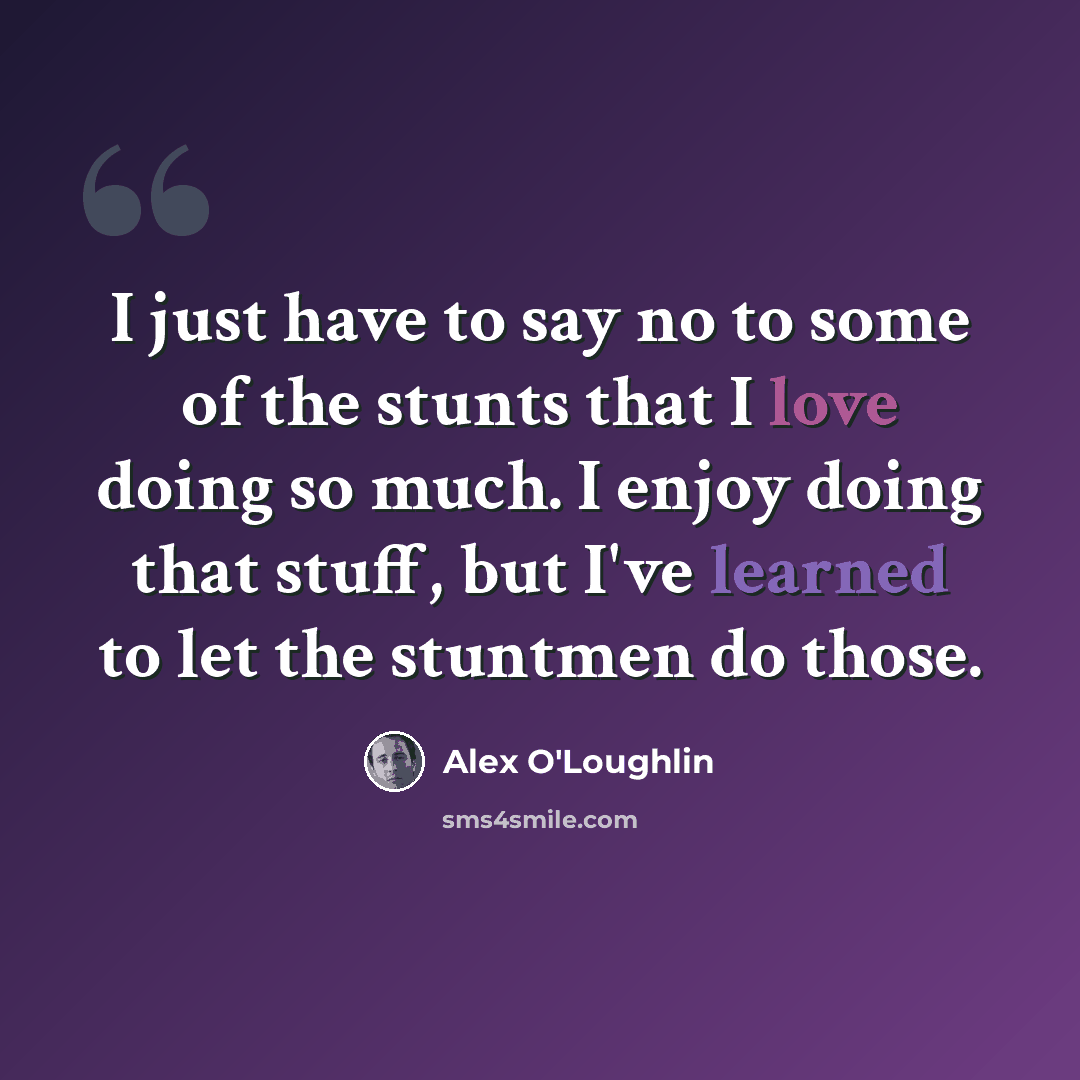 “I just have to say no to some of the stunts that I love doing so much. I enjoy doing that stuff, but I've learned to let the stuntmen do those.” quote by Alex O'Loughlin