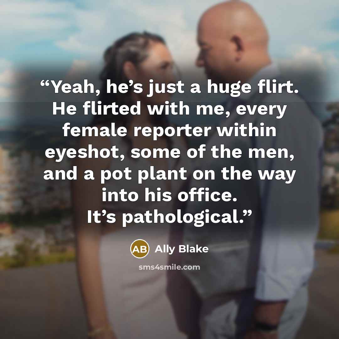 “Yeah, he’s just a huge flirt. He flirted with me, every female reporter within eyeshot, some of the men, and a pot plant on the way into his office. It’s pathological.” quote by Ally Blake