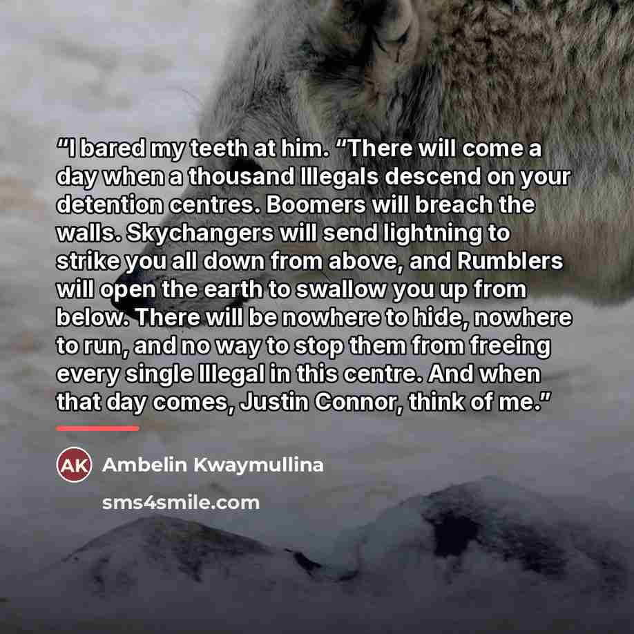 “I bared my teeth at him. “There will come a day when a thousand Illegals descend on your detention centres. Boomers will breach the walls. Skychangers will send lightning to strike you all down from above, and Rumblers will open the earth to swallow you up from below. There will be nowhere to…” quote by Ambelin Kwaymullina