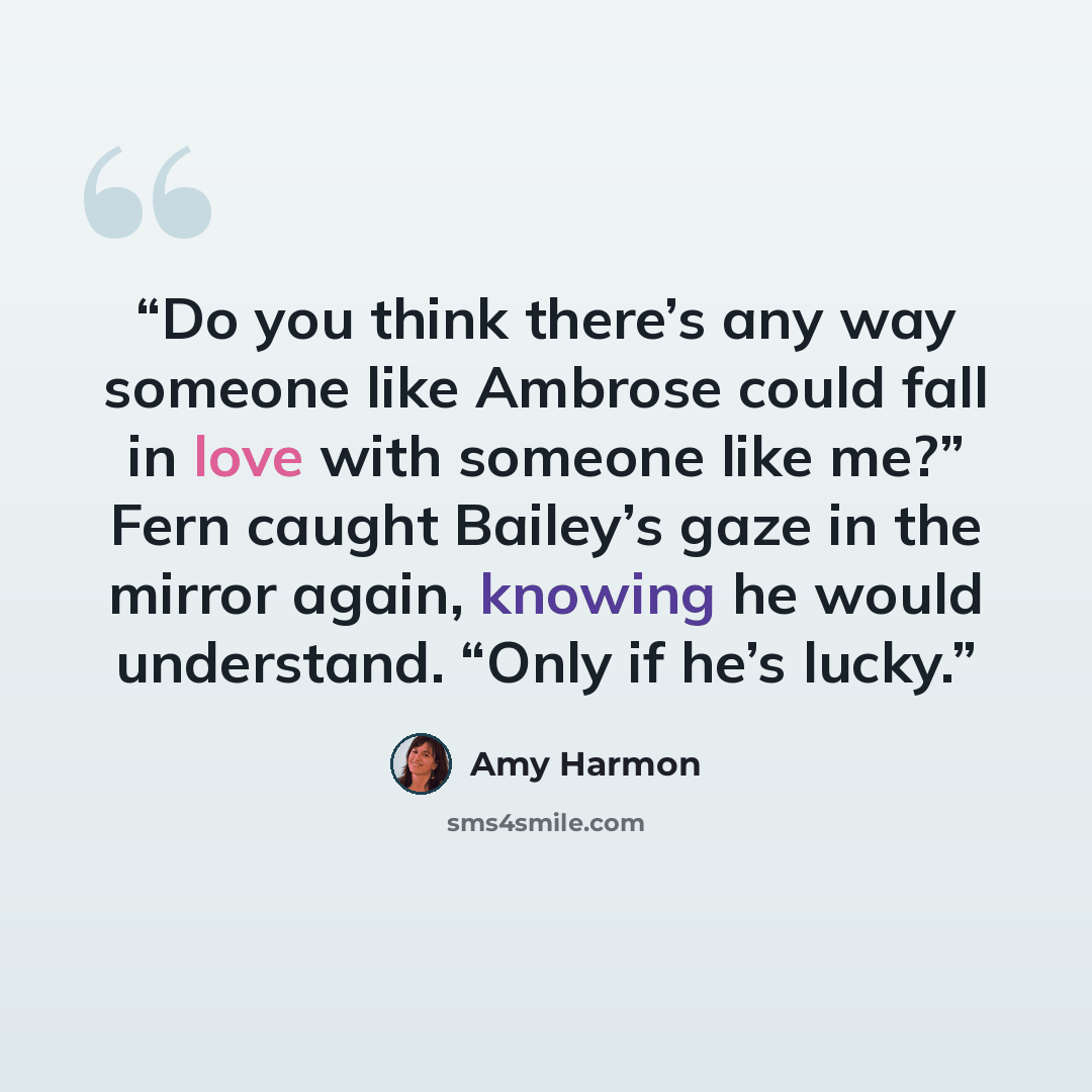“Do you think there’s any way someone like Ambrose could fall in love with someone like me?” Fern caught Bailey’s gaze in the mirror again, knowing he would understand. “Only if he’s lucky.” quote by Amy Harmon