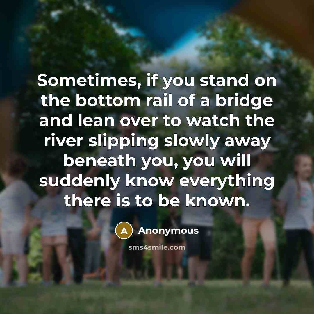 “Sometimes, if you stand on the bottom rail of a bridge and lean over to watch the river slipping slowly away beneath you, you will suddenly know everything there is to be known.” quote by Anonymous