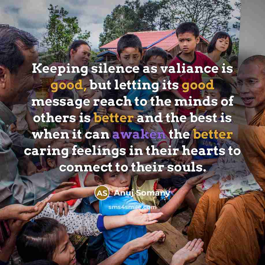 “Keeping silence as valiance is good, but letting its good message reach to the minds of others is better and the best is when it can awaken the better caring feelings in their hearts to connect to their souls.” quote by Anuj Somany