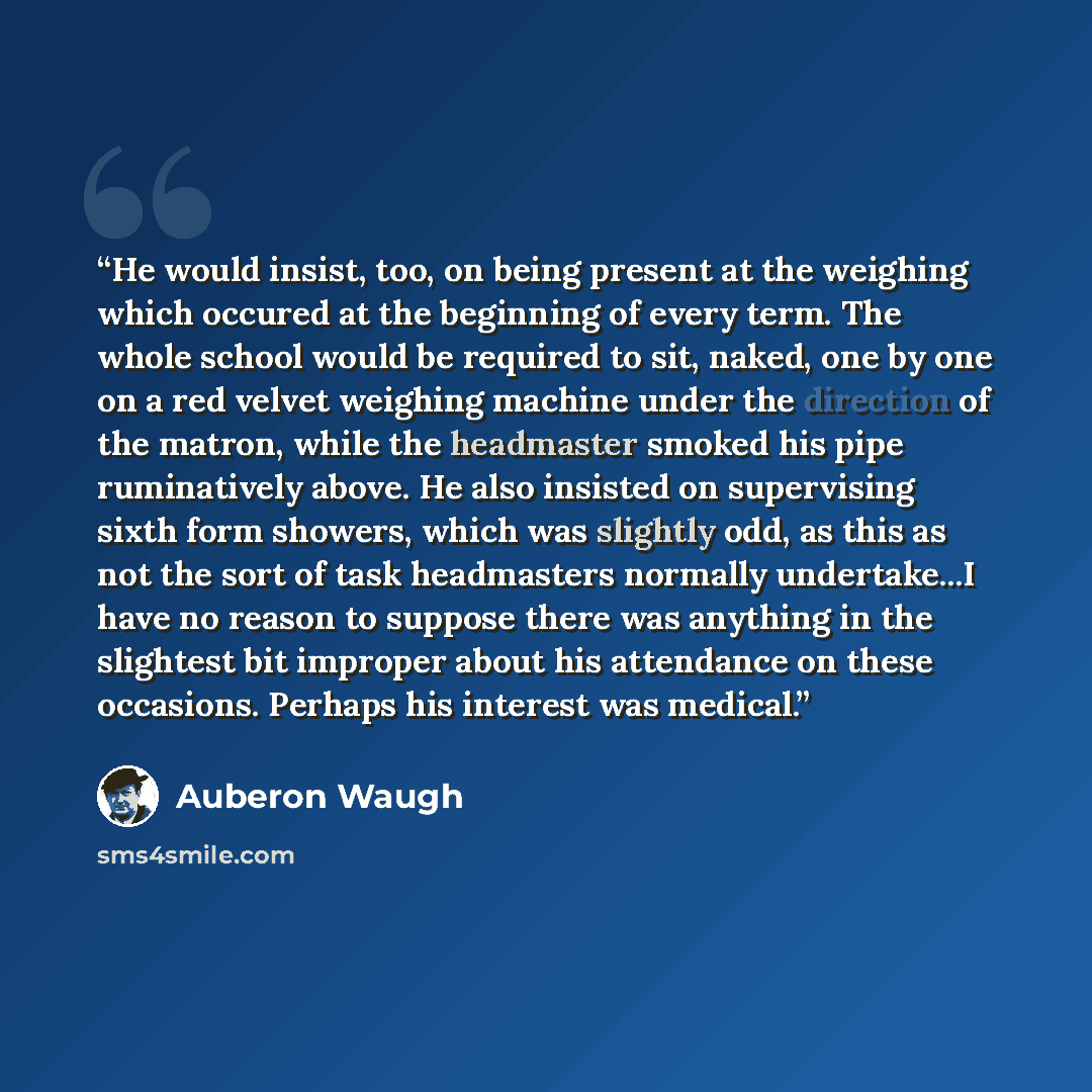 “He would insist, too, on being present at the weighing which occured at the beginning of every term. The whole school would be required to sit, naked, one by one on a red velvet weighing machine under the direction of the matron, while the headmaster smoked his pipe ruminatively above. He also…” quote by Auberon Waugh