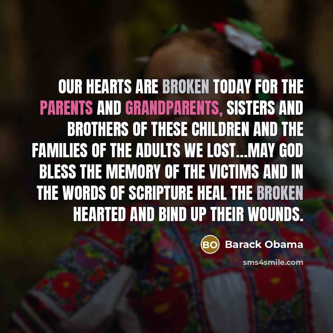 “Our hearts are broken today for the parents and grandparents, sisters and brothers of these children and the families of the adults we lost…May god bless the memory of the victims and in the words of scripture heal the broken hearted and bind up their wounds.” quote by Barack Obama
