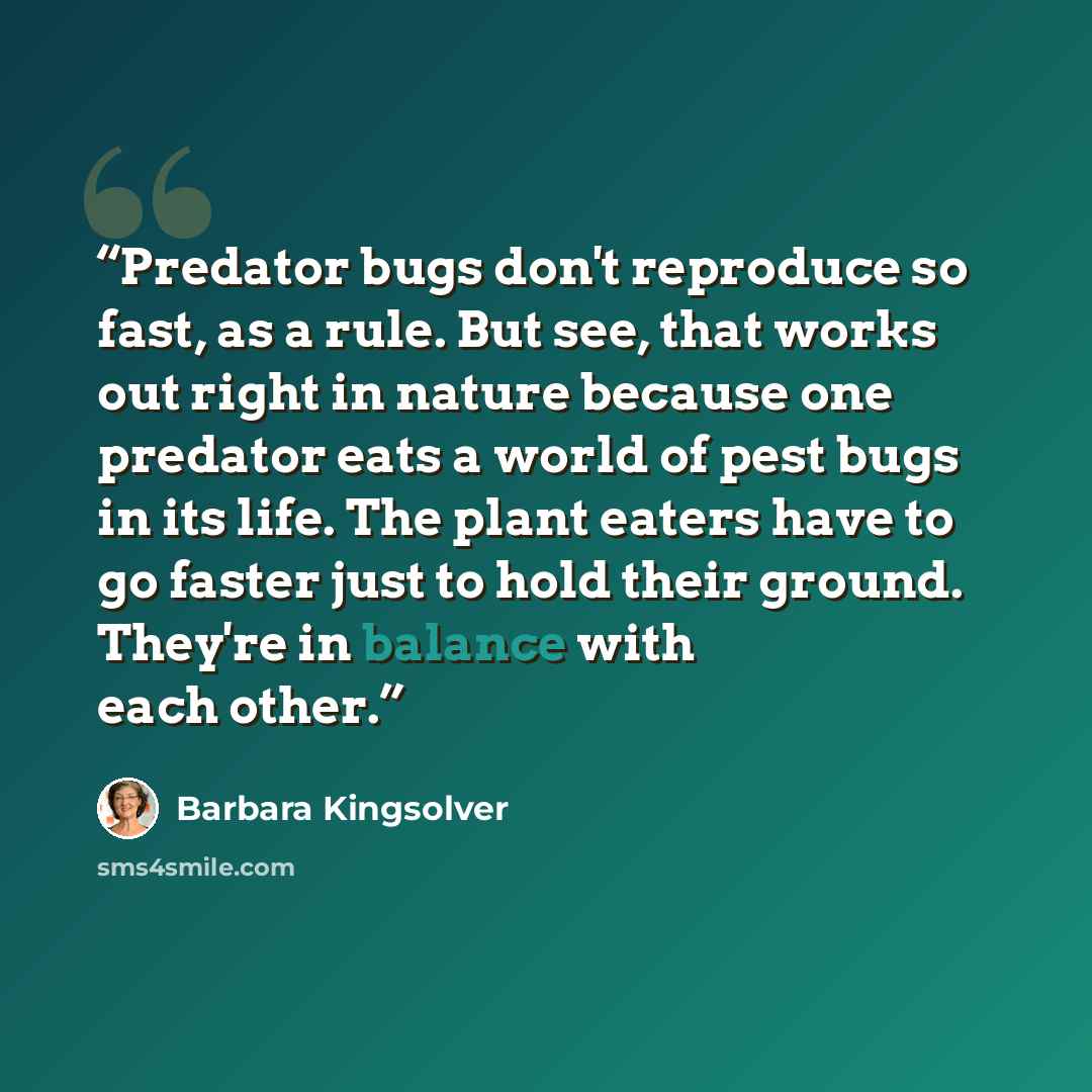 “Predator bugs don't reproduce so fast, as a rule. But see, that works out right in nature because one predator eats a world of pest bugs in its life. The plant eaters have to go faster just to hold their ground. They're in balance with each other.” quote by Barbara Kingsolver