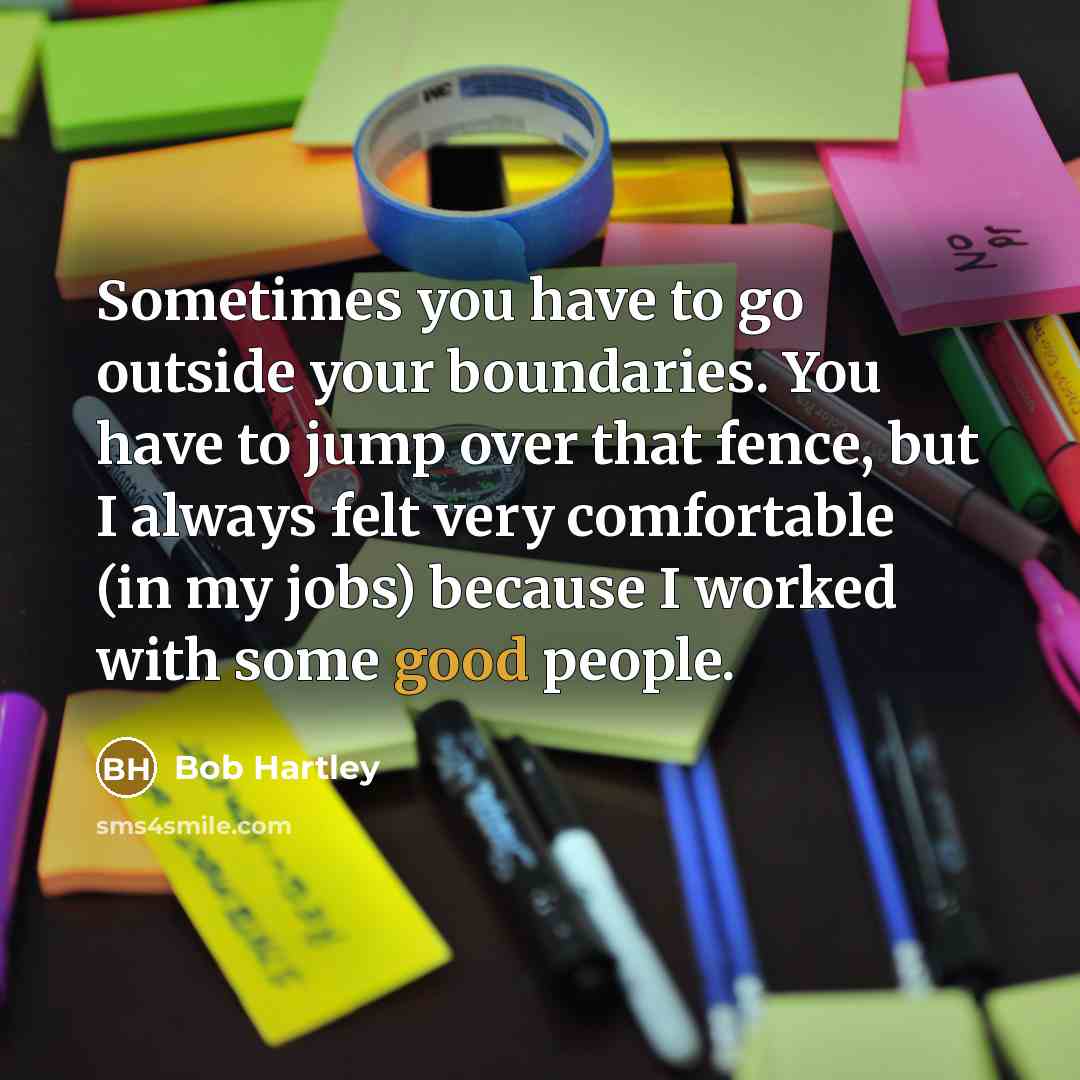 “Sometimes you have to go outside your boundaries. You have to jump over that fence, but I always felt very comfortable (in my jobs) because I worked with some good people.” quote by Bob Hartley