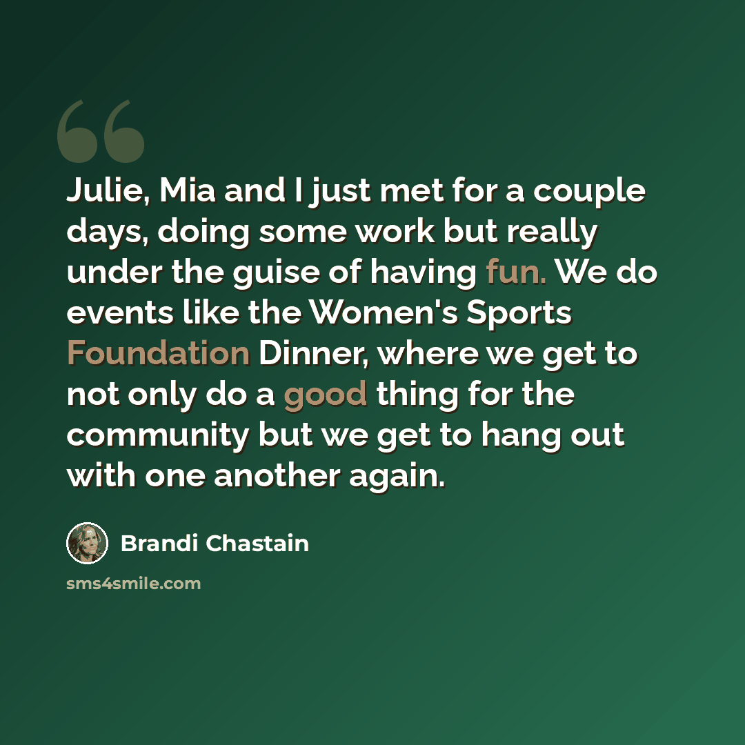 “Julie, Mia and I just met for a couple days, doing some work but really under the guise of having fun. We do events like the Women's Sports Foundation Dinner, where we get to not only do a good thing for the community but we get to hang out with one another again.” quote by Brandi Chastain