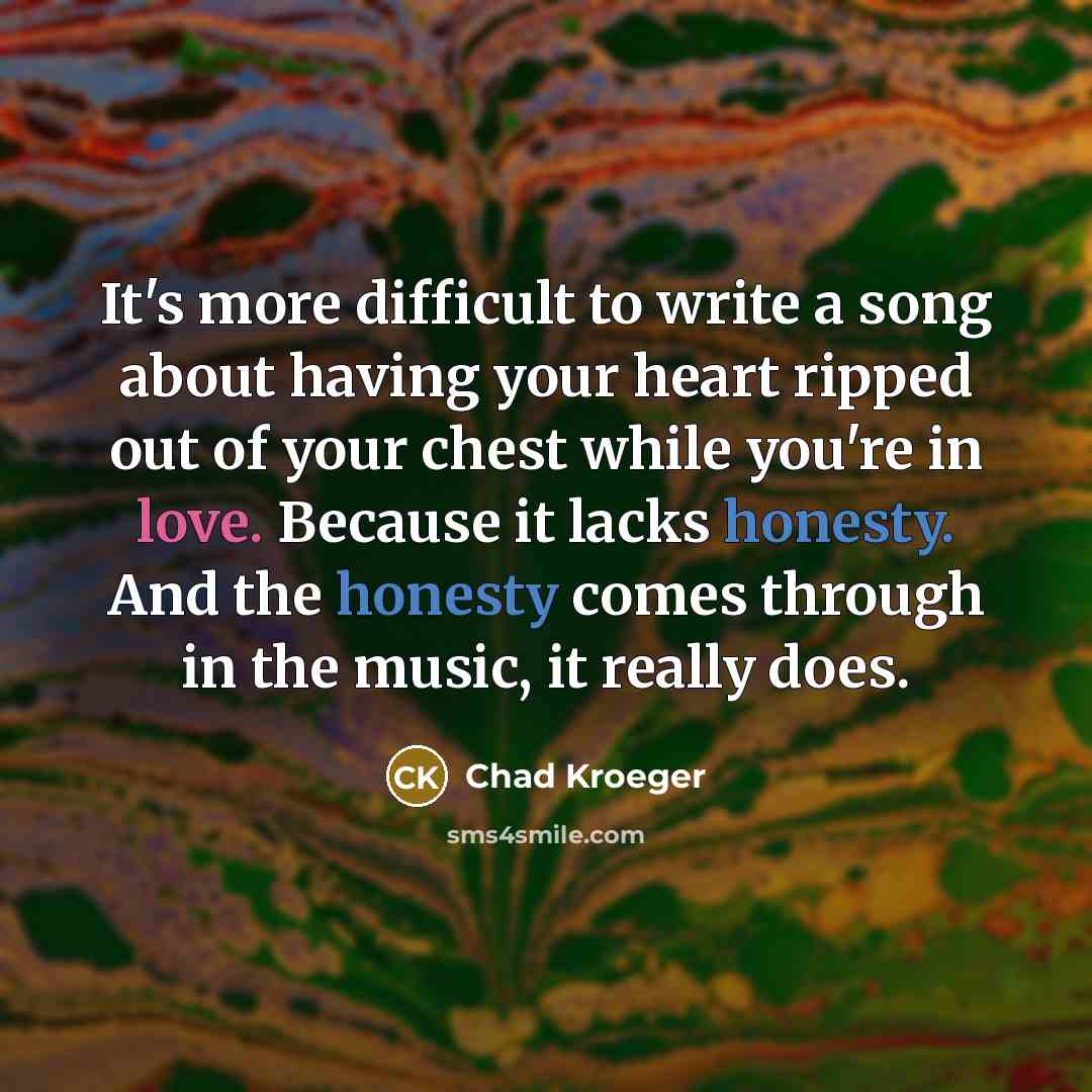 “It's more difficult to write a song about having your heart ripped out of your chest while you're in love. Because it lacks honesty. And the honesty comes through in the music, it really does.” quote by Chad Kroeger