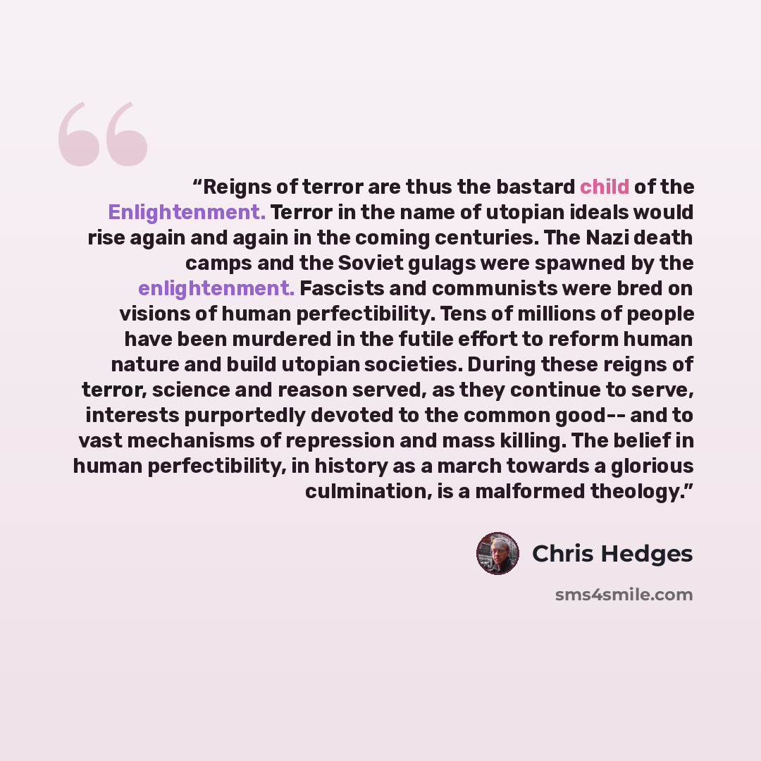 “Reigns of terror are thus the bastard child of the Enlightenment. Terror in the name of utopian ideals would rise again and again in the coming centuries. The Nazi death camps and the Soviet gulags were spawned by the enlightenment. Fascists and communists were bred on visions of human…” quote by Chris Hedges