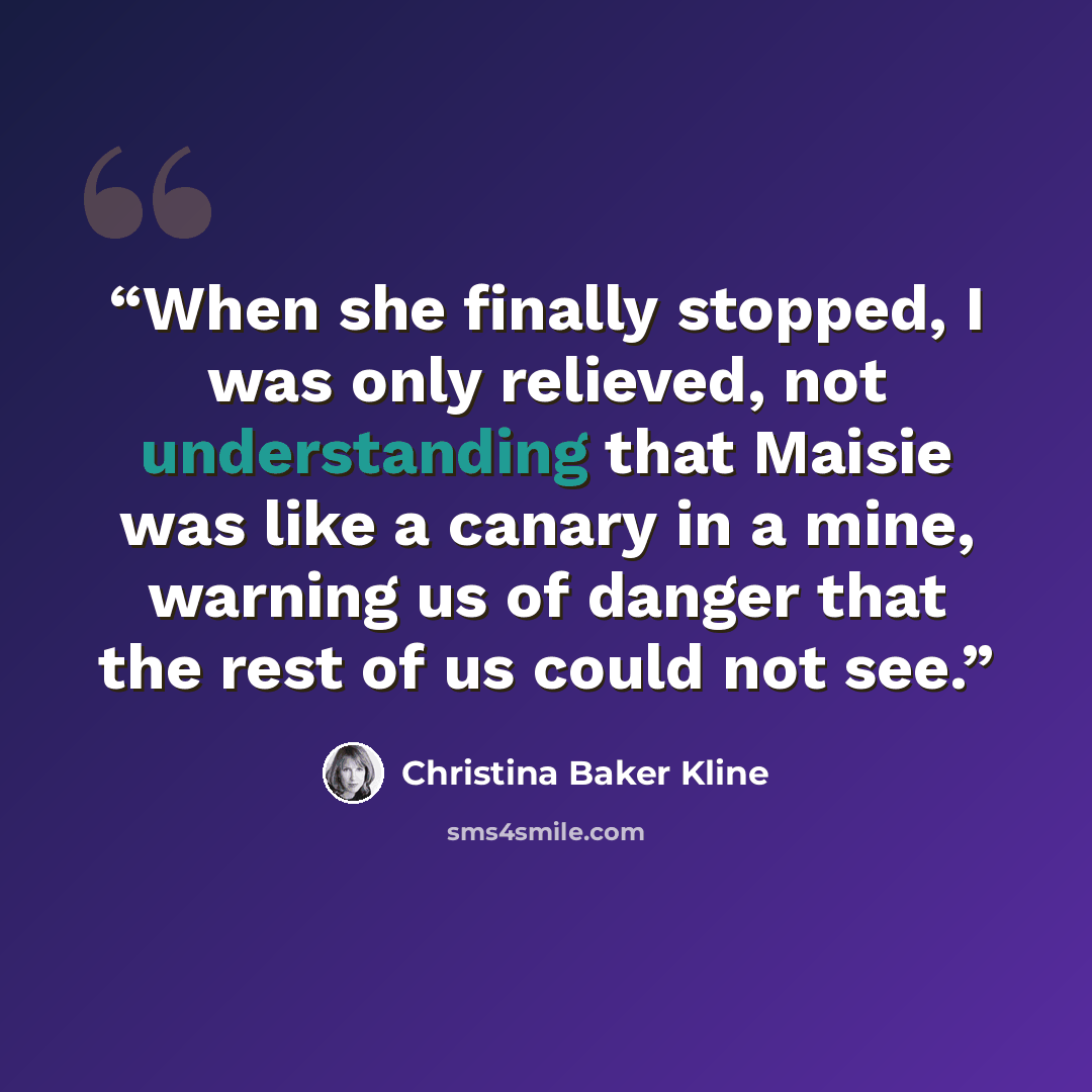 “When she finally stopped, I was only relieved, not understanding that Maisie was like a canary in a mine, warning us of danger that the rest of us could not see.” quote by Christina Baker Kline