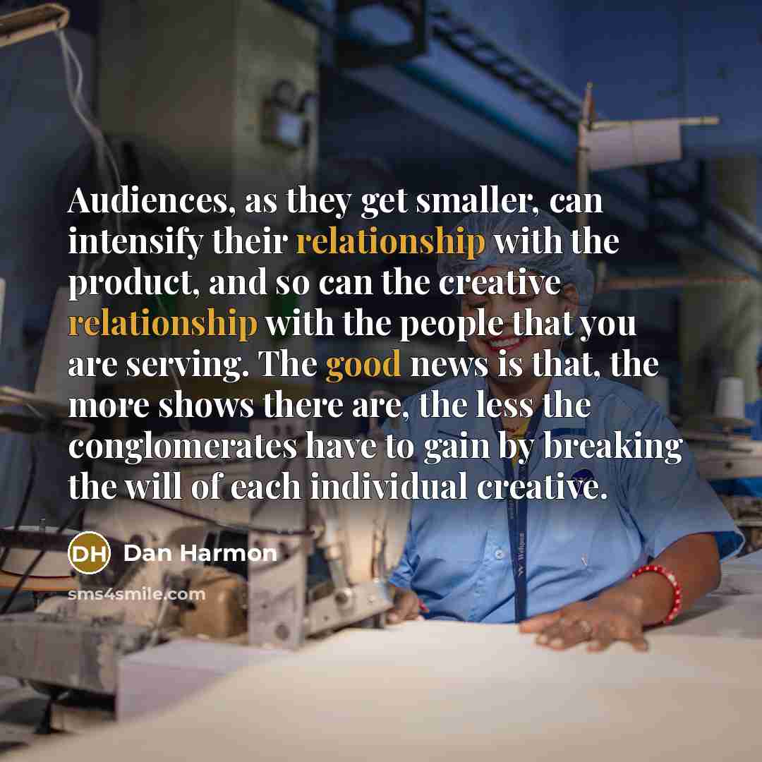 “Audiences, as they get smaller, can intensify their relationship with the product, and so can the creative relationship with the people that you are serving. The good news is that, the more shows there are, the less the conglomerates have to gain by breaking the will of each individual creative.” quote by Dan Harmon