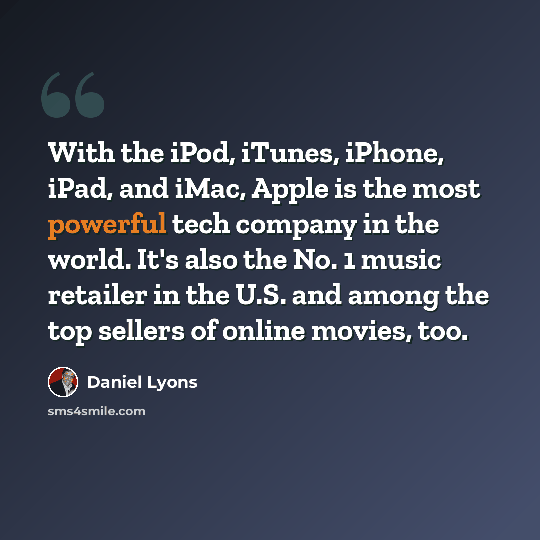 “With the iPod, iTunes, iPhone, iPad, and iMac, Apple is the most powerful tech company in the world. It's also the No. 1 music retailer in the U.S. and among the top sellers of online movies, too.” quote by Daniel Lyons