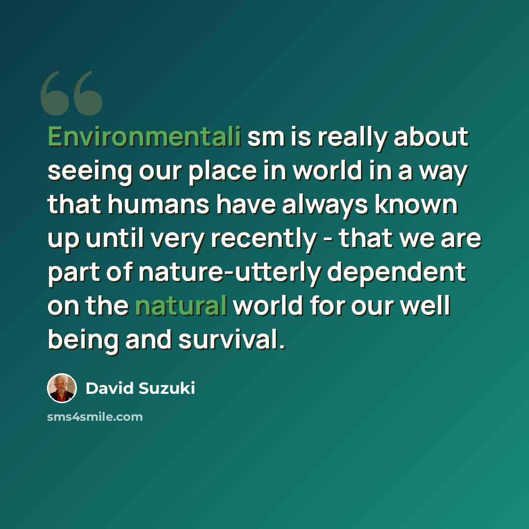 “Environmentali sm is really about seeing our place in world in a way that humans have always known up until very recently - that we are part of nature-utterly dependent on the natural world for our well being and survival.” quote by David Suzuki