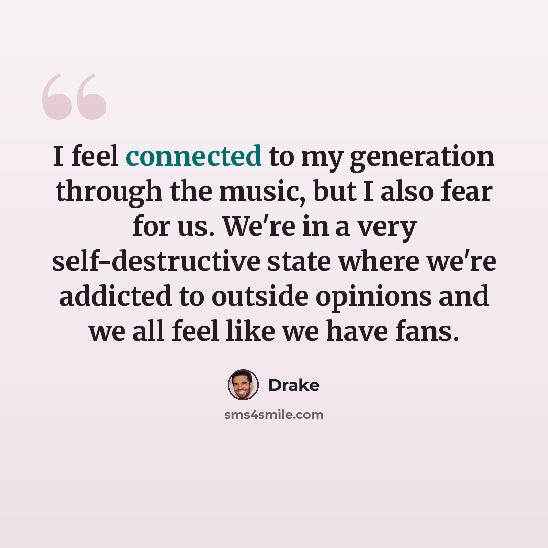 “I feel connected to my generation through the music, but I also fear for us. We're in a very self-destructive state where we're addicted to outside opinions and we all feel like we have fans.” quote by Drake