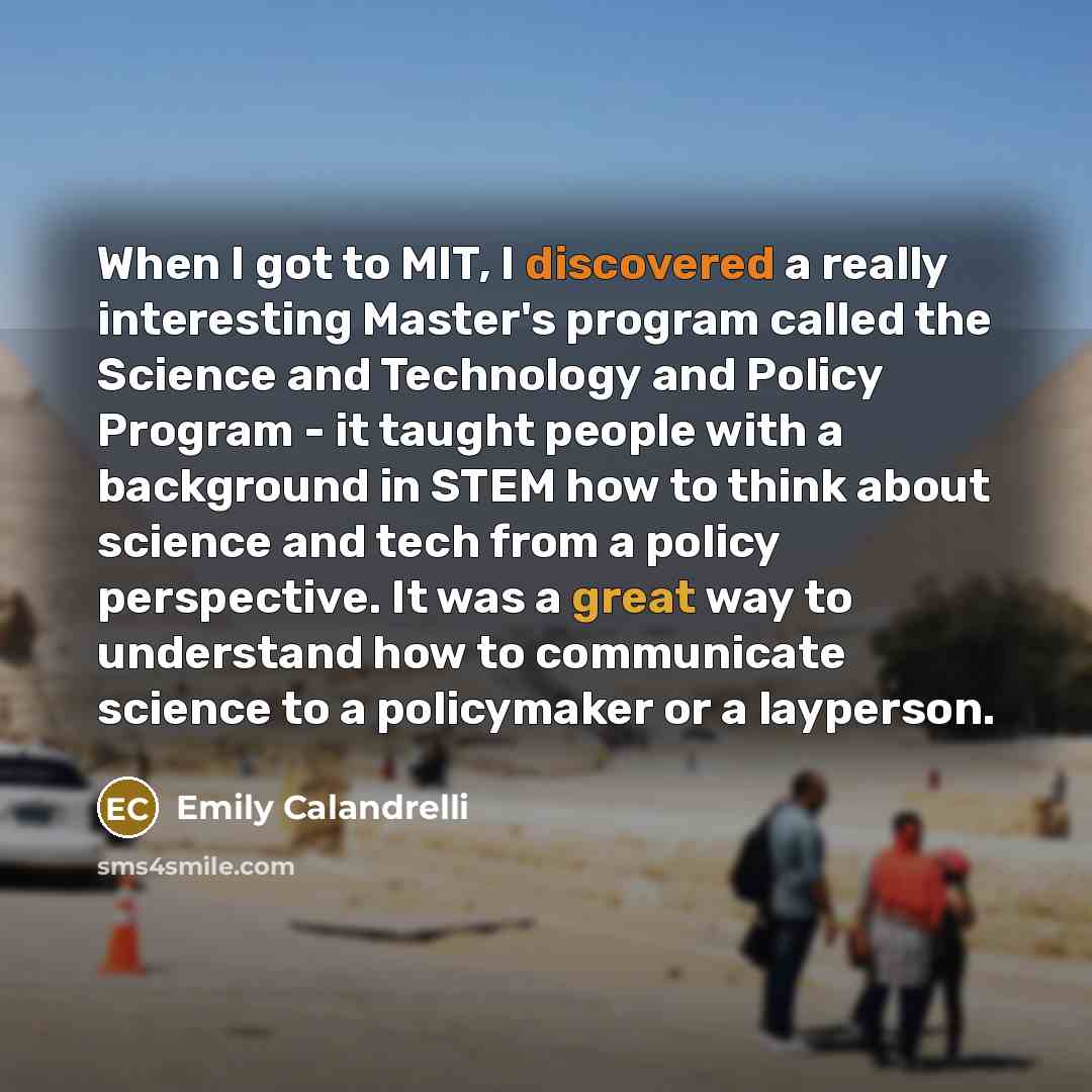 “When I got to MIT, I discovered a really interesting Master's program called the Science and Technology and Policy Program - it taught people with a background in STEM how to think about science and tech from a policy perspective. It was a great way to understand how to communicate science to a…” quote by Emily Calandrelli