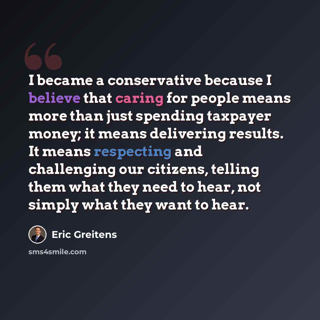 “I became a conservative because I believe that caring for people means more than just spending taxpayer money; it means delivering results. It means respecting and challenging our citizens, telling them what they need to hear, not simply what they want to hear.” quote by Eric Greitens