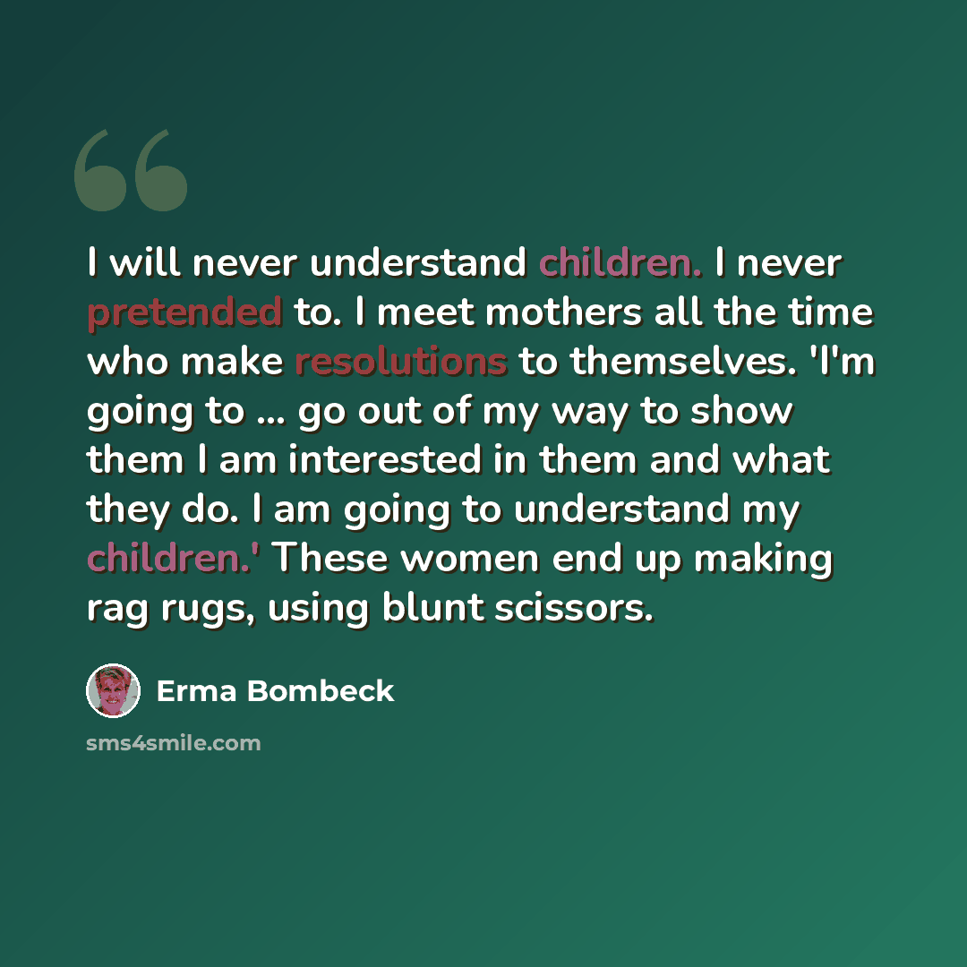 “I will never understand children. I never pretended to. I meet mothers all the time who make resolutions to themselves. 'I'm going to ... go out of my way to show them I am interested in them and what they do. I am going to understand my children.' These women end up making rag rugs, using blunt…” quote by Erma Bombeck