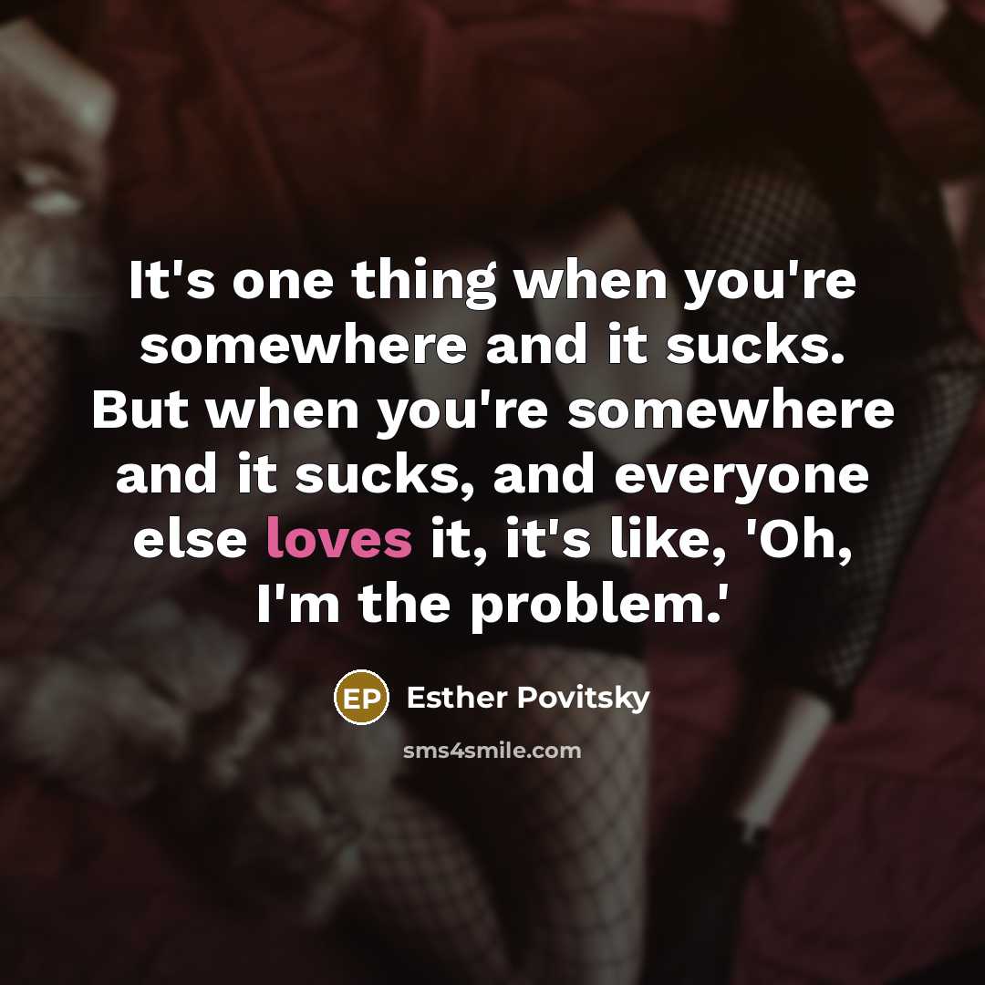 “It's one thing when you're somewhere and it sucks. But when you're somewhere and it sucks, and everyone else loves it, it's like, 'Oh, I'm the problem.'” quote by Esther Povitsky