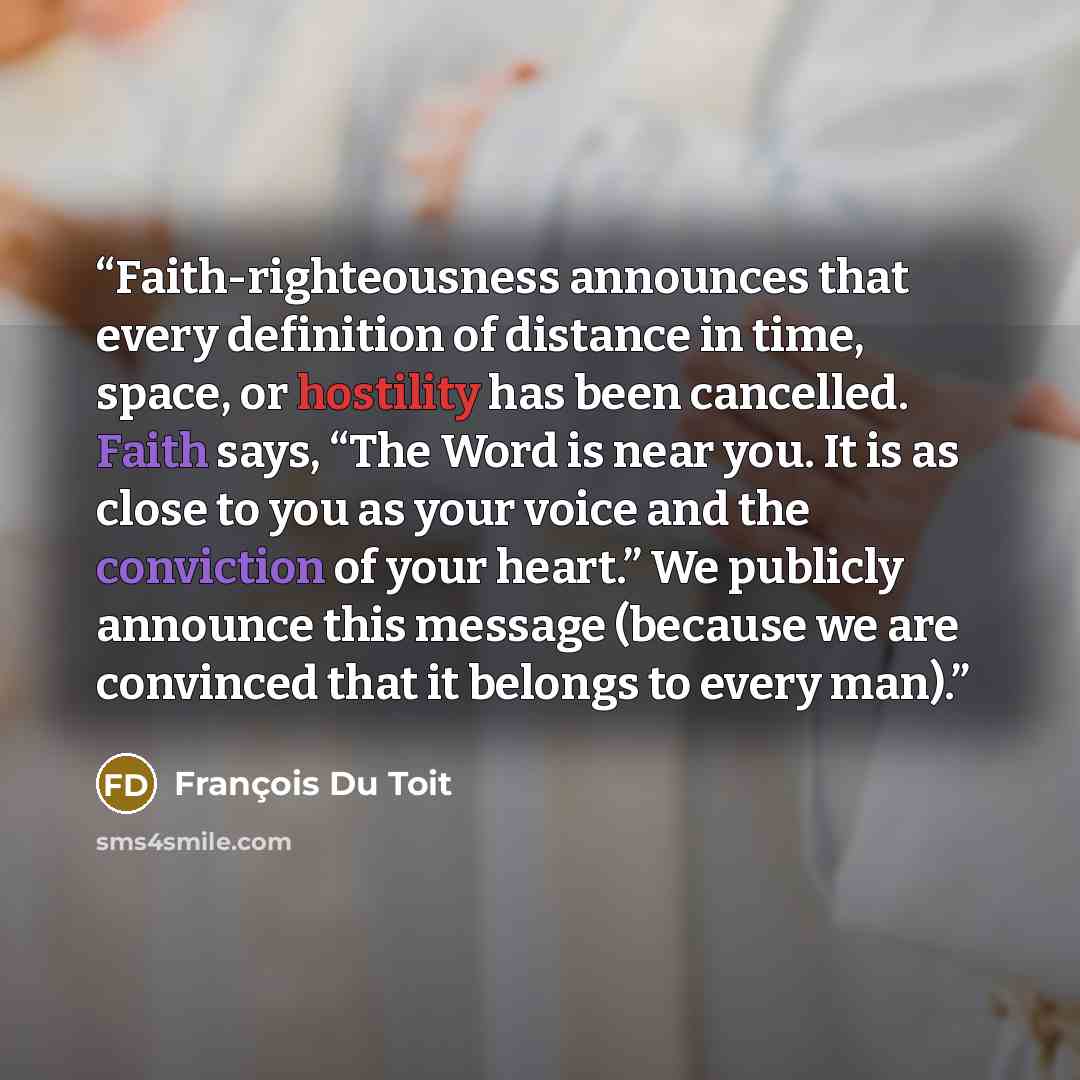“Faith-righteousness announces that every definition of distance in time, space, or hostility has been cancelled. Faith says, “The Word is near you. It is as close to you as your voice and the conviction of your heart.” We publicly announce this message (because we are convinced that it belongs to…” quote by François Du Toit