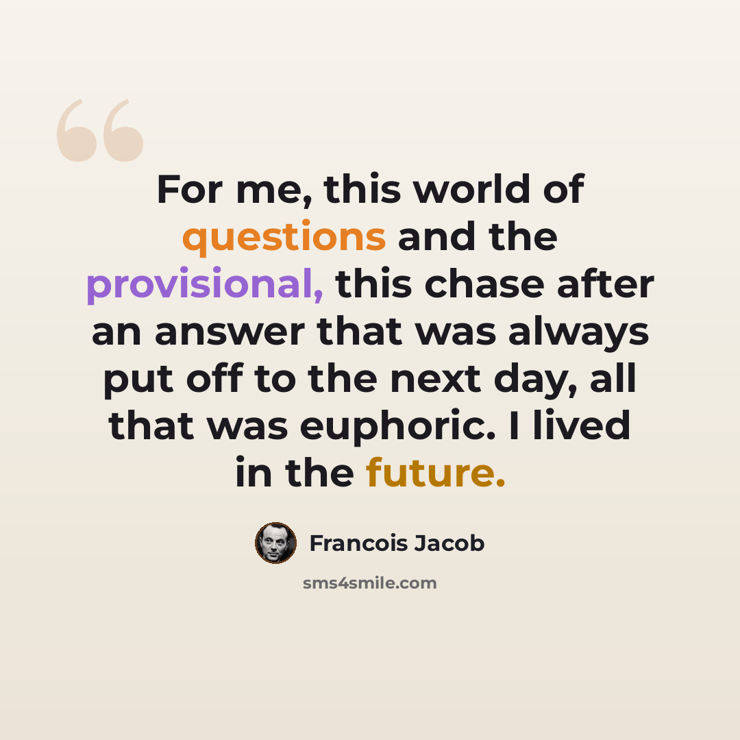 “For me, this world of questions and the provisional, this chase after an answer that was always put off to the next day, all that was euphoric. I lived in the future.” quote by Francois Jacob