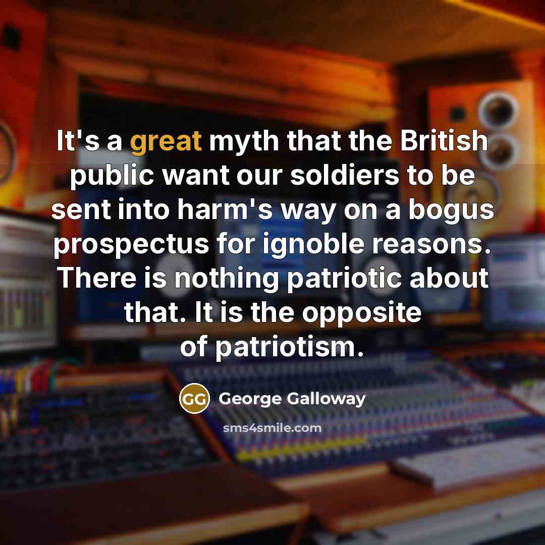 “It's a great myth that the British public want our soldiers to be sent into harm's way on a bogus prospectus for ignoble reasons. There is nothing patriotic about that. It is the opposite of patriotism.” quote by George Galloway