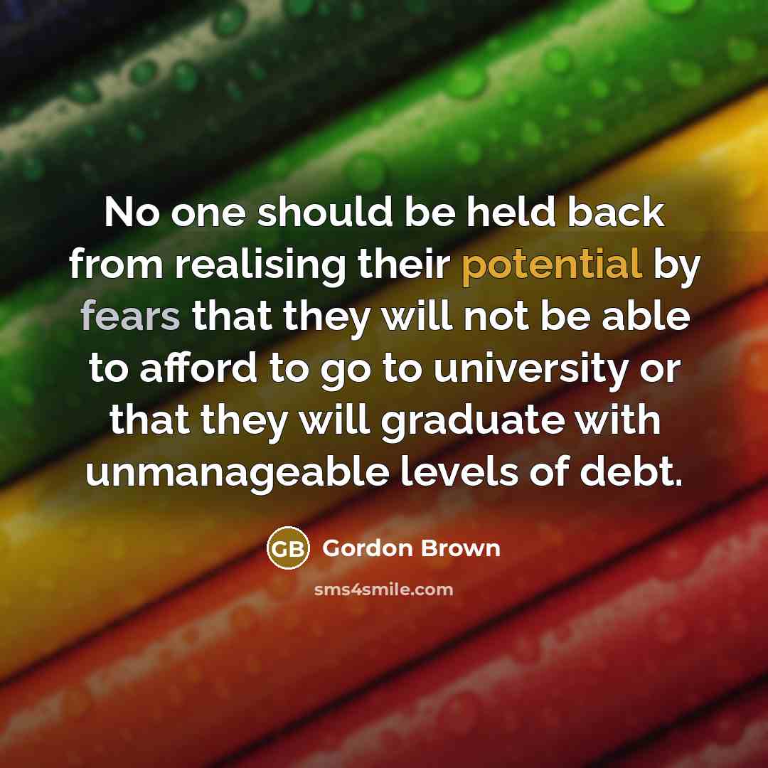 “No one should be held back from realising their potential by fears that they will not be able to afford to go to university or that they will graduate with unmanageable levels of debt.” quote by Gordon Brown