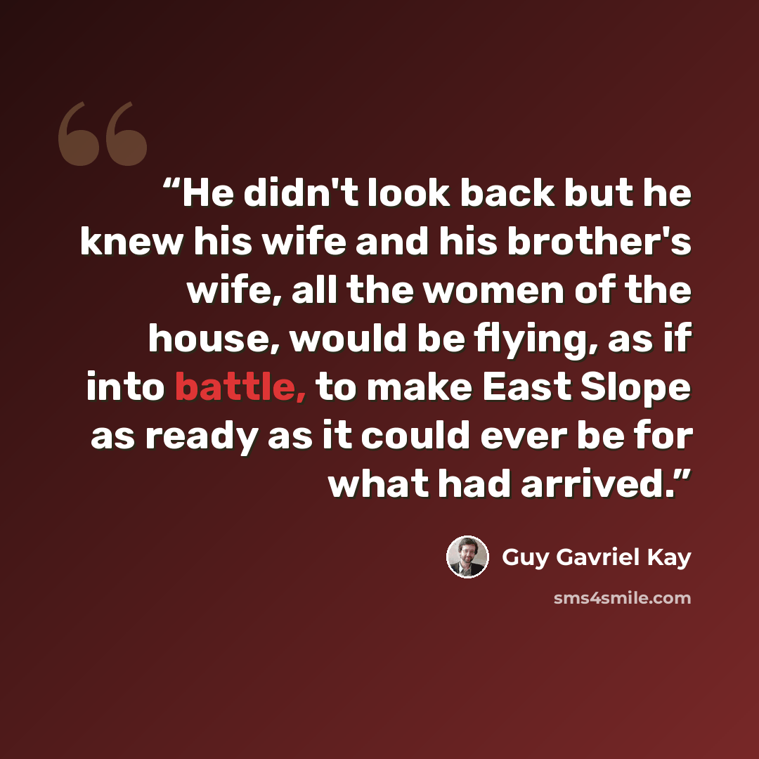 “He didn't look back but he knew his wife and his brother's wife, all the women of the house, would be flying, as if into battle, to make East Slope as ready as it could ever be for what had arrived.” quote by Guy Gavriel Kay