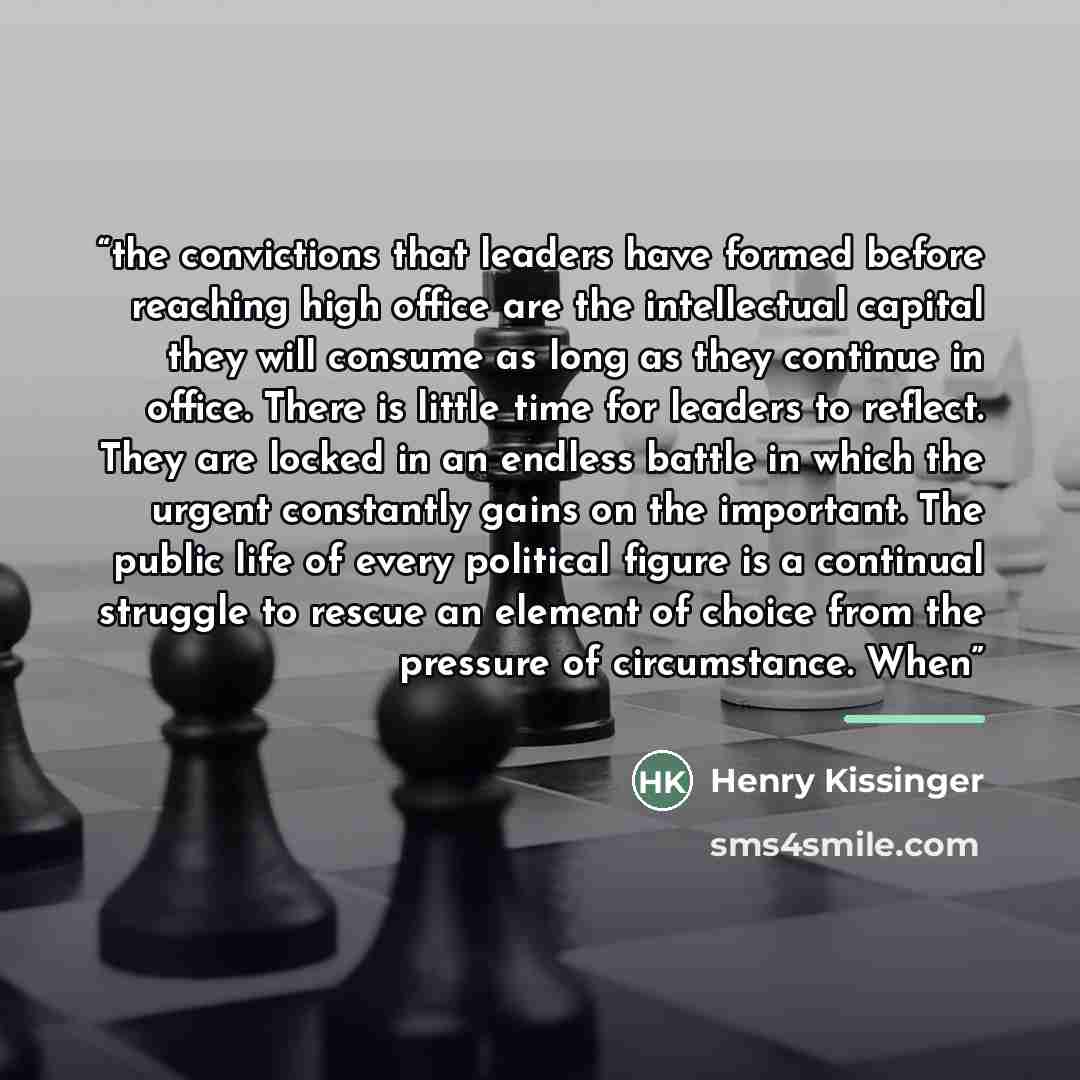 “the convictions that leaders have formed before reaching high office are the intellectual capital they will consume as long as they continue in office. There is little time for leaders to reflect. They are locked in an endless battle in which the urgent constantly gains on the important. The…” quote by Henry Kissinger