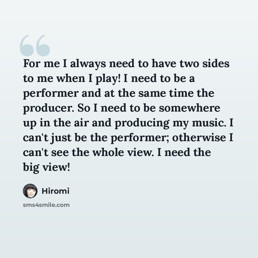 “For me I always need to have two sides to me when I play! I need to be a performer and at the same time the producer. So I need to be somewhere up in the air and producing my music. I can't just be the performer; otherwise I can't see the whole view. I need the big view!” quote by Hiromi