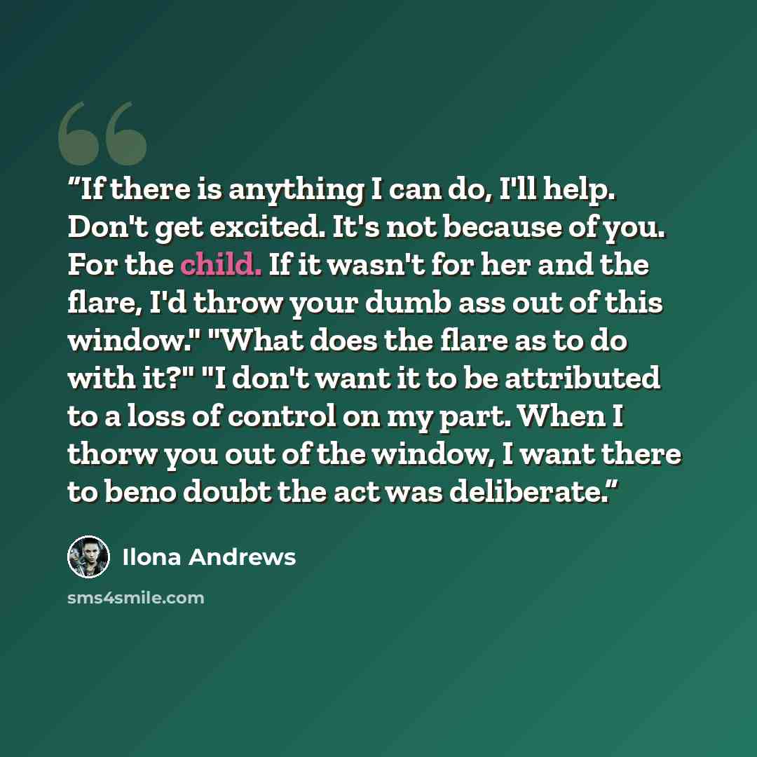 “If there is anything I can do, I'll help. Don't get excited. It's not because of you. For the child. If it wasn't for her and the flare, I'd throw your dumb ass out of this window." "What does the flare as to do with it?" "I don't want it to be attributed to a loss of control on my part. When I…” quote by Ilona Andrews