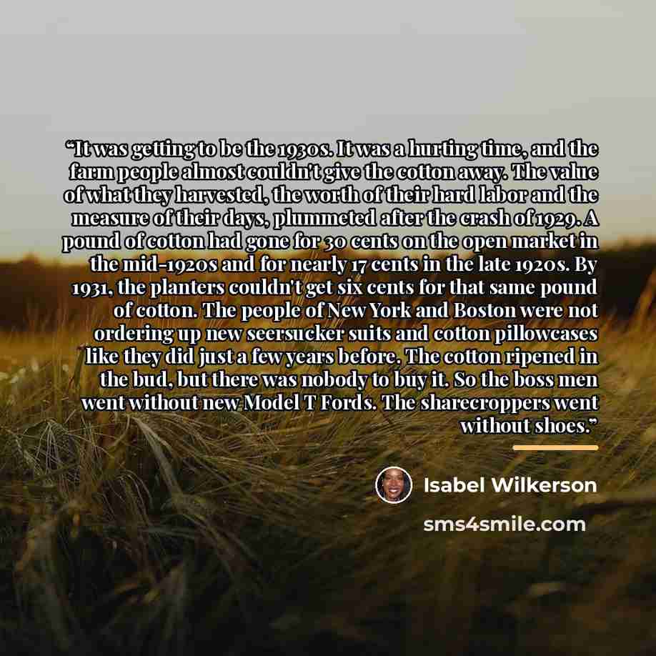 “It was getting to be the 1930s. It was a hurting time, and the farm people almost couldn't give the cotton away. The value of what they harvested, the worth of their hard labor and the measure of their days, plummeted after the crash of 1929. A pound of cotton had gone for 30 cents on the open…” quote by Isabel Wilkerson