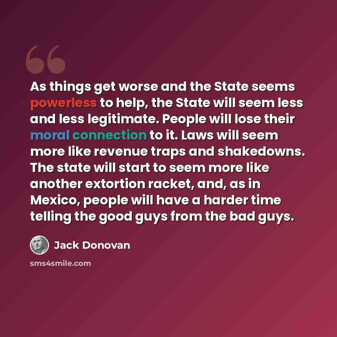 “As things get worse and the State seems powerless to help, the State will seem less and less legitimate. People will lose their moral connection to it. Laws will seem more like revenue traps and shakedowns. The state will start to seem more like another extortion racket, and, as in Mexico, people…” quote by Jack Donovan