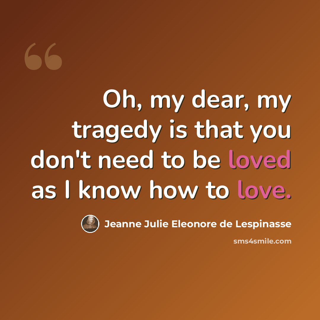 “Oh, my dear, my tragedy is that you don't need to be loved as I know how to love.” quote by Jeanne Julie Eleonore de Lespinasse