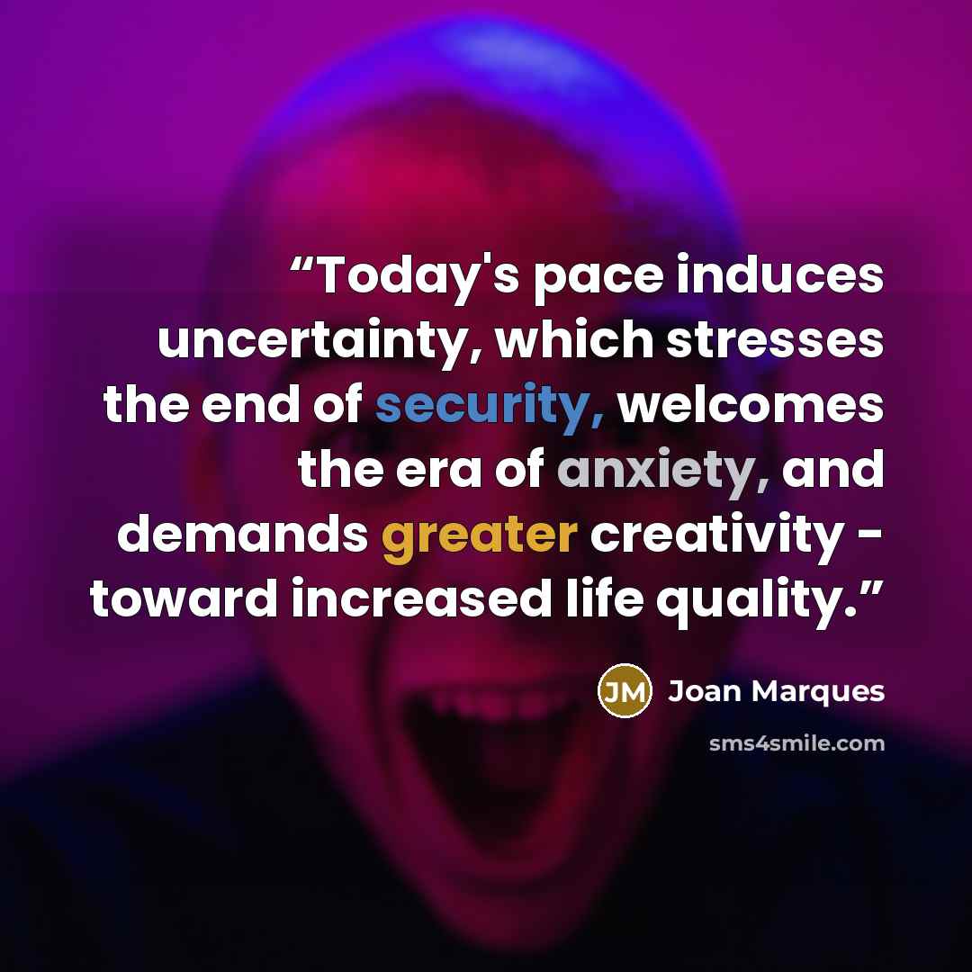 “Today's pace induces uncertainty, which stresses the end of security, welcomes the era of anxiety, and demands greater creativity - toward increased life quality.” quote by Joan Marques