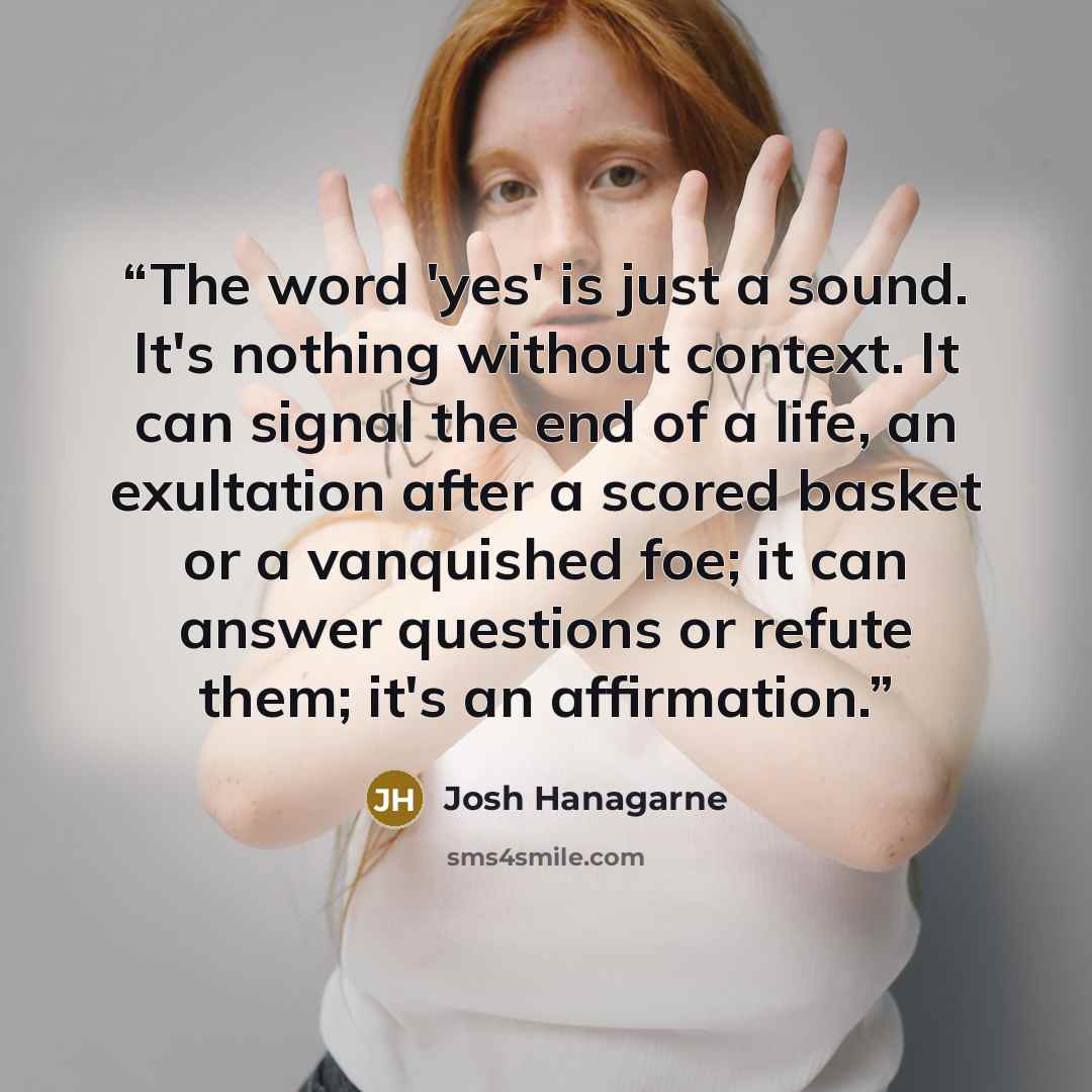 “The word 'yes' is just a sound. It's nothing without context. It can signal the end of a life, an exultation after a scored basket or a vanquished foe; it can answer questions or refute them; it's an affirmation.” quote by Josh Hanagarne