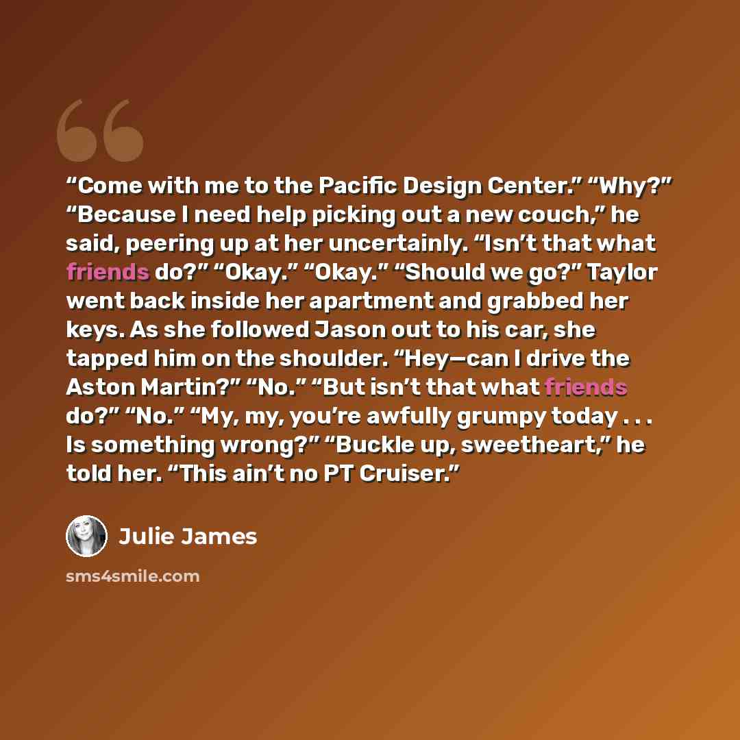 “Come with me to the Pacific Design Center.” “Why?” “Because I need help picking out a new couch,” he said, peering up at her uncertainly. “Isn’t that what friends do?” “Okay.” “Okay.” “Should we go?” Taylor went back inside her apartment and grabbed her keys. As she followed Jason out to his car…” quote by Julie James