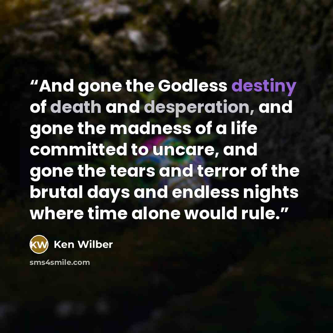 “And gone the Godless destiny of death and desperation, and gone the madness of a life committed to uncare, and gone the tears and terror of the brutal days and endless nights where time alone would rule.” quote by Ken Wilber