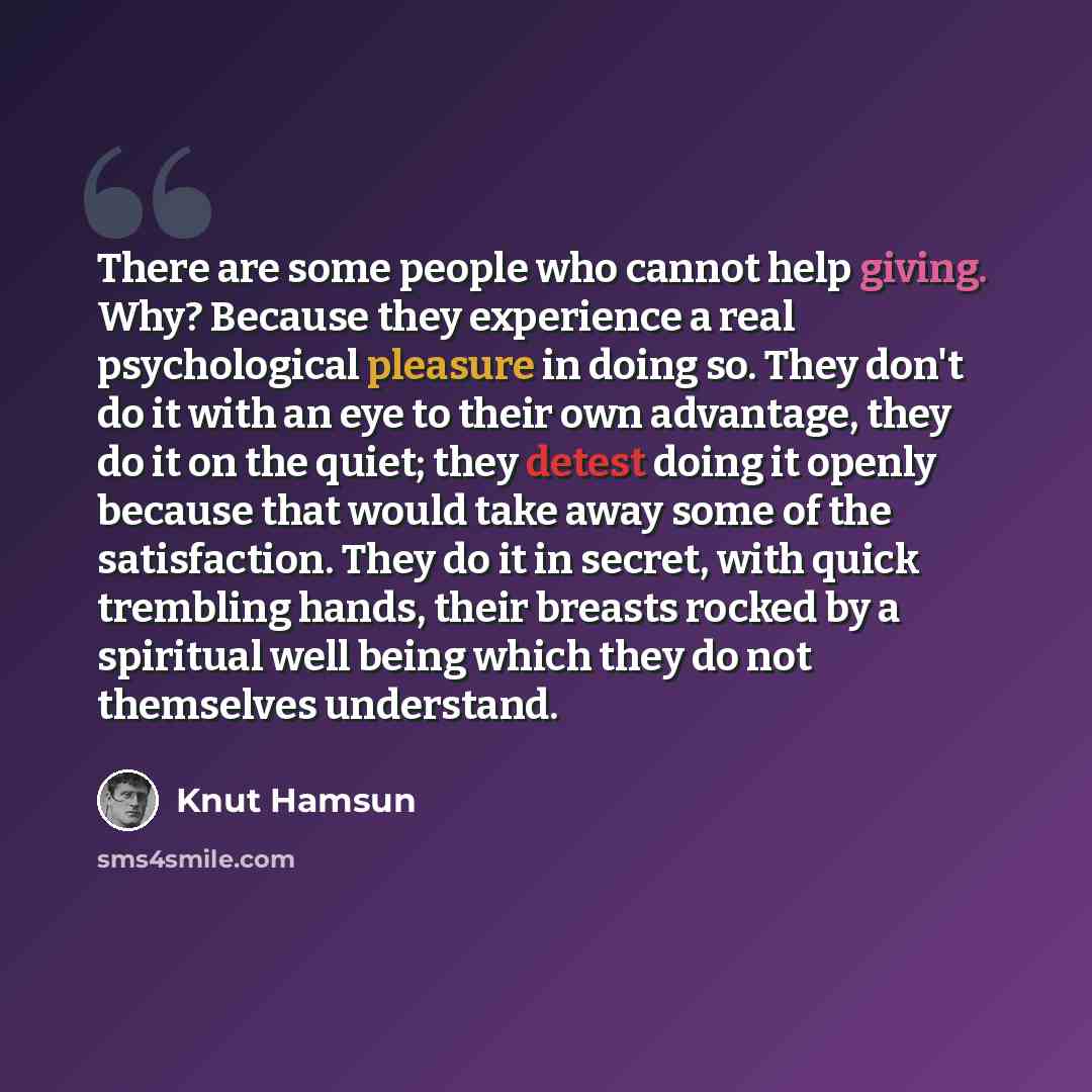 “There are some people who cannot help giving. Why? Because they experience a real psychological pleasure in doing so. They don't do it with an eye to their own advantage, they do it on the quiet; they detest doing it openly because that would take away some of the satisfaction. They do it in…” quote by Knut Hamsun