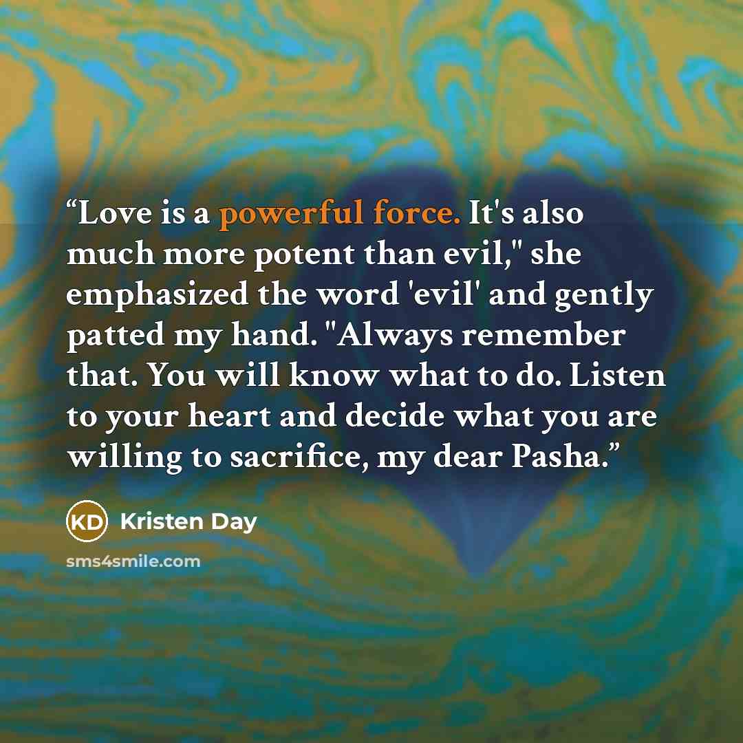 “Love is a powerful force. It's also much more potent than evil," she emphasized the word 'evil' and gently patted my hand. "Always remember that. You will know what to do. Listen to your heart and decide what you are willing to sacrifice, my dear Pasha.” quote by Kristen Day